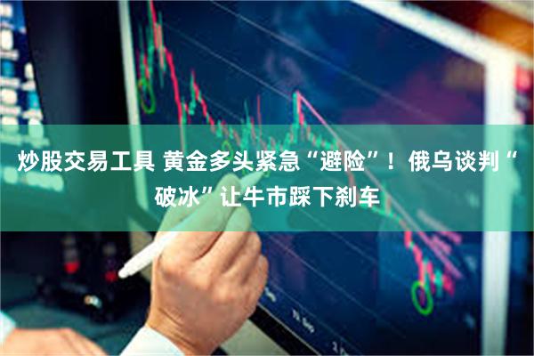炒股交易工具 黄金多头紧急“避险”！俄乌谈判“破冰”让牛市踩下刹车
