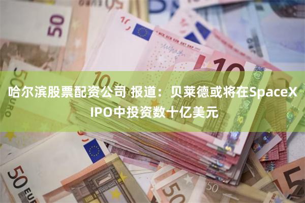 哈尔滨股票配资公司 报道：贝莱德或将在SpaceX IPO中投资数十亿美元