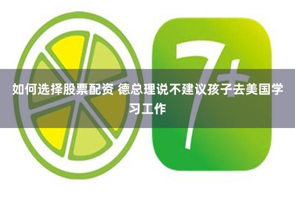 如何选择股票配资 德总理说不建议孩子去美国学习工作