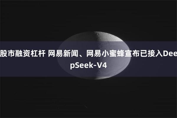 股市融资杠杆 网易新闻、网易小蜜蜂宣布已接入DeepSeek-V4
