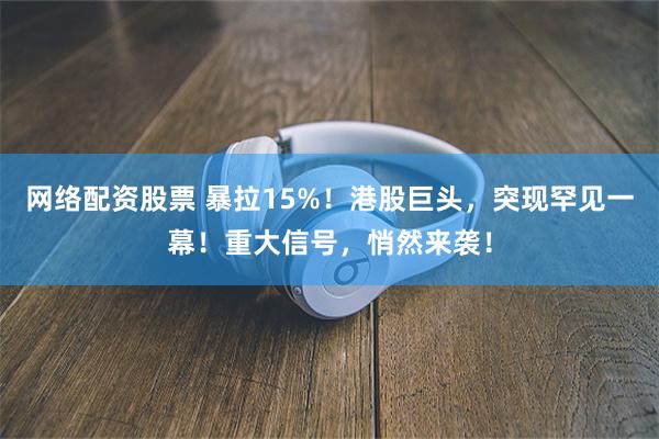 网络配资股票 暴拉15%！港股巨头，突现罕见一幕！重大信号，悄然来袭！