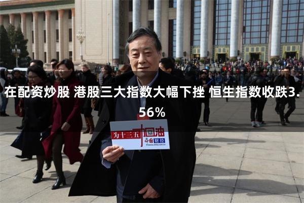 在配资炒股 港股三大指数大幅下挫 恒生指数收跌3.56%