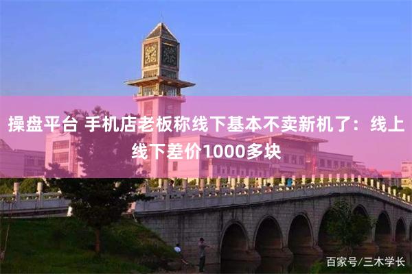 操盘平台 手机店老板称线下基本不卖新机了：线上线下差价1000多块