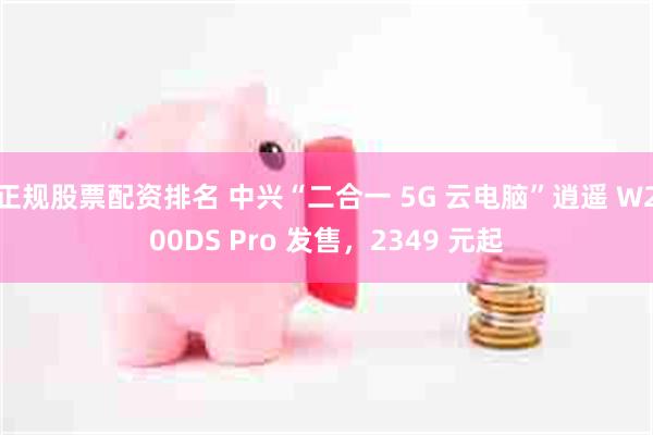 正规股票配资排名 中兴“二合一 5G 云电脑”逍遥 W200DS Pro 发售，2349 元起