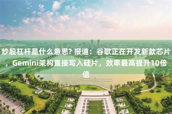 炒股杠杆是什么意思? 报道：谷歌正在开发新款芯片，Gemini架构直接写入硅片，效率最高提升10倍
