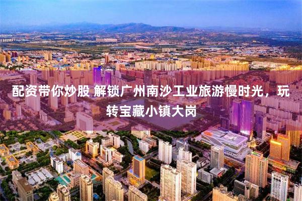 配资带你炒股 解锁广州南沙工业旅游慢时光，玩转宝藏小镇大岗