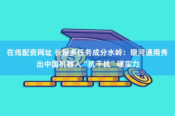 在线配资网址 长程多任务成分水岭：银河通用秀出中国机器人“抗干扰”硬实力