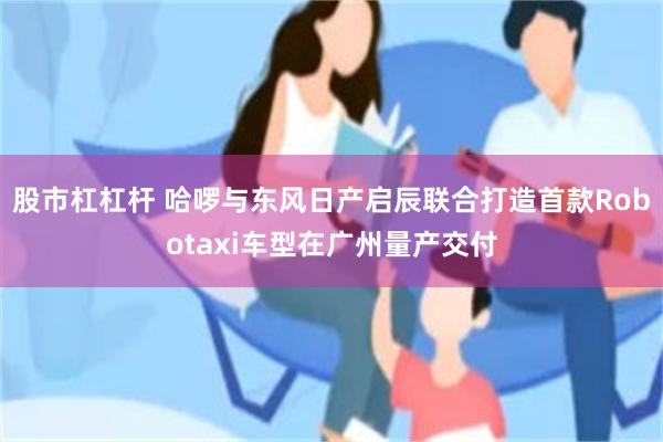 股市杠杠杆 哈啰与东风日产启辰联合打造首款Robotaxi车型在广州量产交付