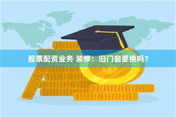 股票配资业务 装修：旧门窗要换吗？