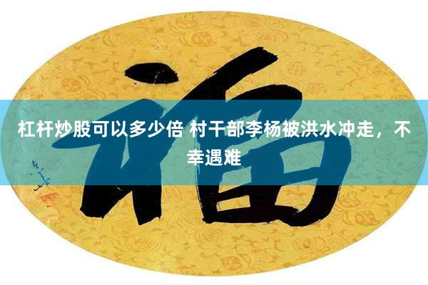 杠杆炒股可以多少倍 村干部李杨被洪水冲走，不幸遇难