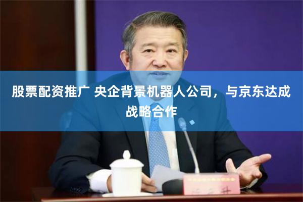 股票配资推广 央企背景机器人公司，与京东达成战略合作