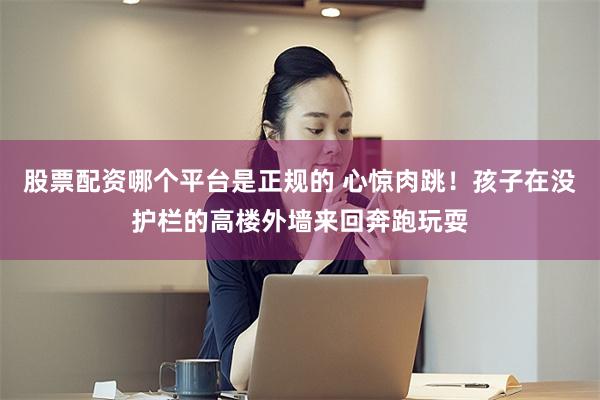 股票配资哪个平台是正规的 心惊肉跳！孩子在没护栏的高楼外墙来回奔跑玩耍