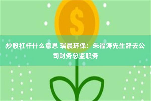 炒股杠杆什么意思 瑞晨环保：朱福涛先生辞去公司财务总监职务