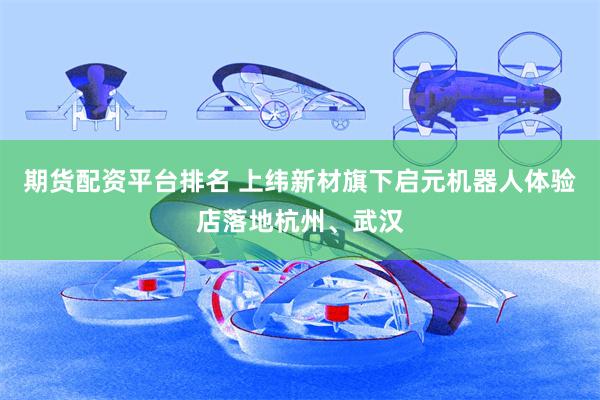 期货配资平台排名 上纬新材旗下启元机器人体验店落地杭州、武汉