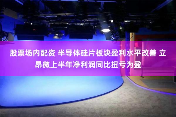 股票场内配资 半导体硅片板块盈利水平改善 立昂微上半年净利润同比扭亏为盈