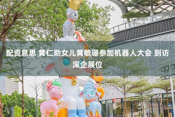 配资意思 黄仁勋女儿黄敏珊参加机器人大会 到访深企展位
