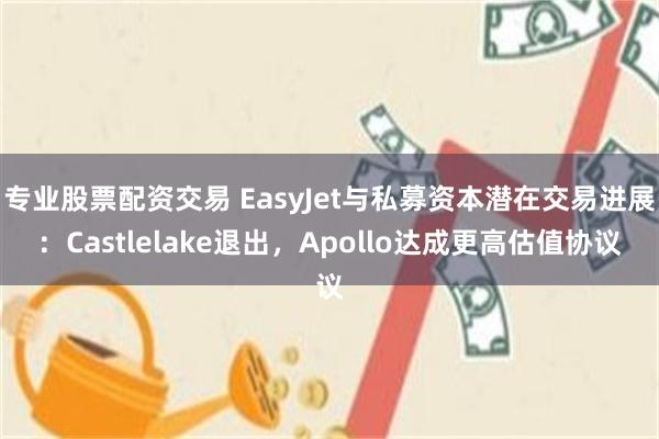 专业股票配资交易 EasyJet与私募资本潜在交易进展：Castlelake退出，Apollo达成更高估值协议