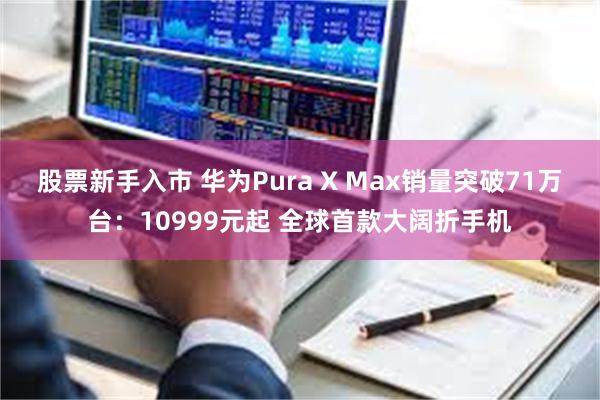 股票新手入市 华为Pura X Max销量突破71万台：10999元起 全球首款大阔折手机